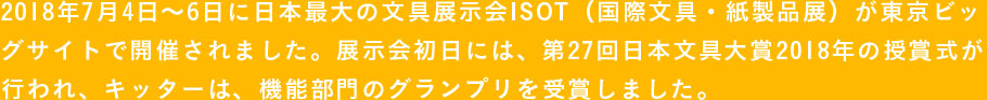 2018年7月4日〜6日に日本最大の文具展示会ISOT（国際文具・紙製品展）が東京ビッグサイトで開催されました。展示会初日には、第27回日本文具大賞2018年の授賞式が行われ、キッターは、機能部門のグランプリを受賞しました。