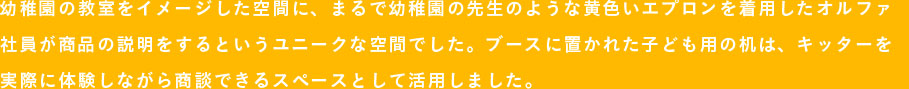 幼稚園の教室をイメージした空間に、まるで幼稚園の先生のような黄色いエプロンを着用したオルファ社員が商品の説明をするというユニークな空間でした。ブースに置かれた子ども用の机は、キッターを実際に体験しながら商談できるスペースとして活用しました。