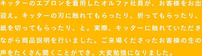 キッターのエプロンを着用したオルファ社員が、お客様をお出迎え。キッターの刃に触れてもらったり、折ってもらったり、紙を切ってもらったり、と。実際、キッターに触れていただきながら商品説明を行いました。ご来場くださったお客様の生の声をたくさん聞くことができ、大変勉強になりました。