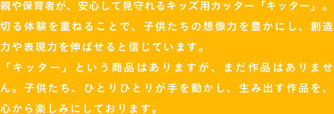 親や保育者が、安心して見守れるキッズ用カッター「キッター」。切る体験を重ねることで、子供たちの想像力を豊かにし、創造力や表現力を伸ばせると信じています。
              「キッター」という商品はありますが、まだ作品はありません。子供たち、ひとりひとりが手を動かし、生み出す作品を、心から楽しみにしております。