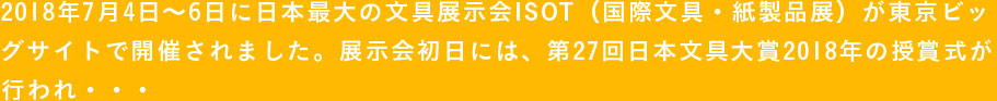 2018年7月4日〜6日に日本最大の文具展示会ISOT（国際文具・紙製品展）が東京ビッグサイトで開催されました。展示会初日には、第27回日本文具大賞2018年の授賞式が行われ・・・