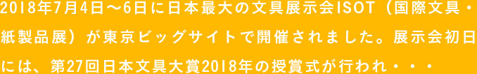 2018年7月4日〜6日に日本最大の文具展示会ISOT（国際文具・紙製品展）が東京ビッグサイトで開催されました。展示会初日には、第27回日本文具大賞2018年の授賞式が行われ・・・