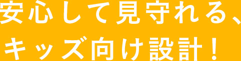 安心して見守れる、キッズ向け設計！ 