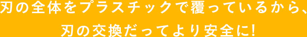 刃の全体をプラスチックで 覆っているから、 刃の交換だってより安全に!
