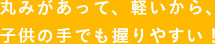 丸みがあって、軽いから、 子供の手でも握りやすい！