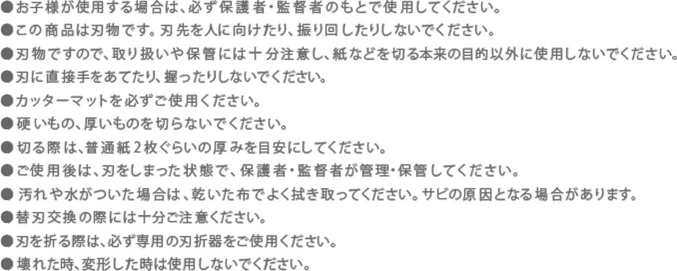 ●お子様が使用する場合は、必ず保護者・監督者のもとで使用してください。
            ●この商品は刃物です。刃先を人に向けたり、振り回したりしないでください。
            ●刃物ですので、取り扱いや保管には十分注意し、紙などを切る本来の目的以外に使用しないでください。
            ●刃に直接手をあてたり、握ったりしないでください。
            ●カッターマットを必ずご使用ください。
            ●硬いもの、厚いものを切らないでください。
            ●切る際は、普通紙2枚ぐらいの厚みを目安にしてください。
            ●ご使用後は、刃をしまった状態で、保護者・監督者が管理・保管してください。
            ●汚れや水がついた場合は、乾いた布でよく拭き取ってください。サビの原因となる場合があります。
            ●替刃交換の際には十分ご注意ください。
            ●刃を折る際は、必ず専用の刃折器をご使用ください。
            ●壊れた時、変形した時は使用しないでください。