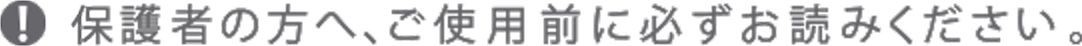 保護者の方へ、ご使用前に必ずお読みください。