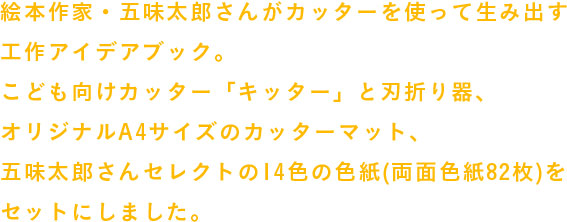 絵本作家・五味太郎さんがカッターを使って生み出す工作アイデアブック。
                  こども向けカッター「キッター」と刃折り器、
                  オリジナルA4サイズのカッターマット、
                  五味太郎さんセレクトの14色の色紙(両面色紙82枚)を
                  セットにしました。