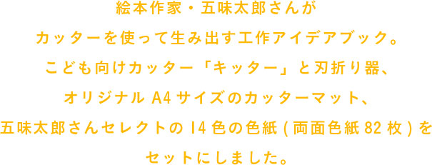 絵本作家・五味太郎さんがカッターを使って生み出す工作アイデアブック。
                  こども向けカッター「キッター」と刃折り器、
                  オリジナルA4サイズのカッターマット、
                  五味太郎さんセレクトの14色の色紙(両面色紙82枚)を
                  セットにしました。