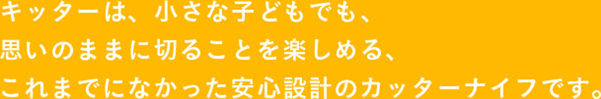 キッターは、小さな子どもでも、 思いのままに切ることを楽しめる、 これまでになかった 安心設計のカッターナイフです。