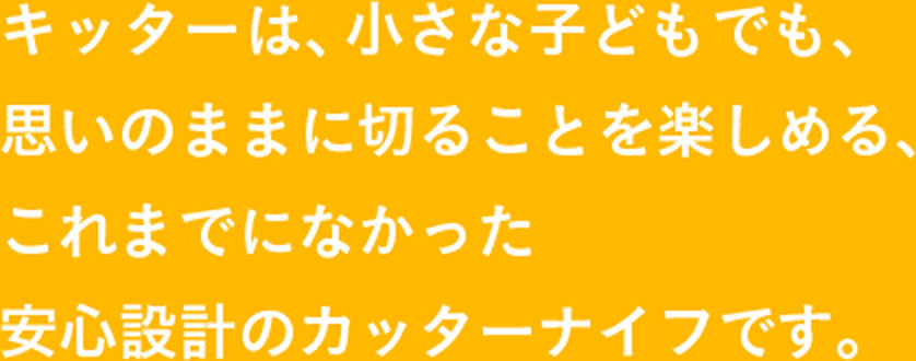 キッターは、小さな子どもでも、 思いのままに切ることを楽しめる、 これまでになかった 安心設計のカッターナイフです。