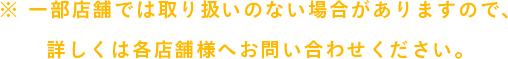 ※ 一部店舗では取り扱いのない場合がありますので、詳しくは各店舗様へお問い合わせください。