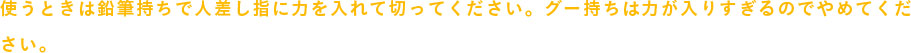 使うときは鉛筆持ちで人差し指に力を入れて切ってください。グー持ちは力が入りすぎるのでやめてください。