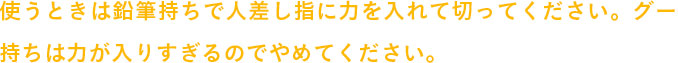 使うときは鉛筆持ちで人差し指に力を入れて切ってください。グー持ちは力が入りすぎるのでやめてください。