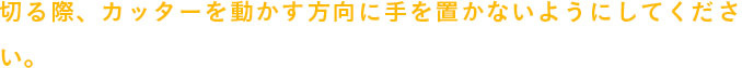 切る際、カッターを動かす方向に手を置かないようにしてください。