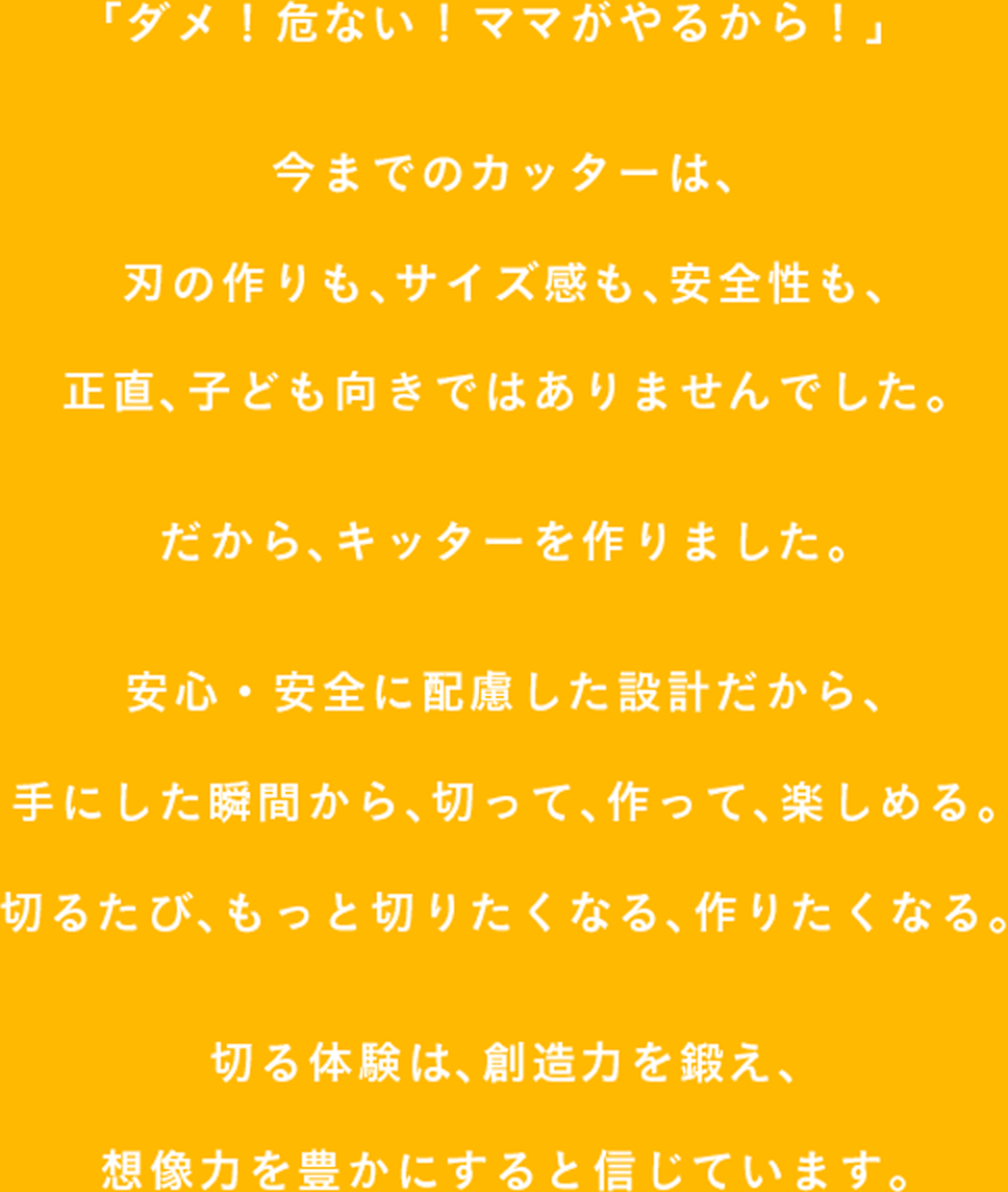 「ダメ！危ない！ママがやるから！」 今までのカッターは、刃の作りも、サイズ感も、安全性も、 正直、子ども向きではありませんでした。だから、キッターを作りました。安心・安全に配慮した設計だから、手にした瞬間から、切って、作って、楽しめる。切るたび、もっと切りたくなる、作りたくなる。切る体験は、創造力を鍛え、想像力を豊かにすると信じています。