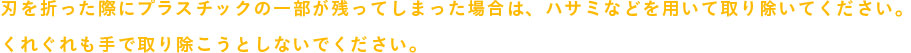 刃を折った際にプラスチックの一部が残ってしまった場合は、ハサミなどを用いて取り除いてください。
            くれぐれも手で取り除こうとしないでください。