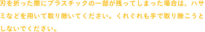 刃を折った際にプラスチックの一部が残ってしまった場合は、ハサミなどを用いて取り除いてください。
            くれぐれも手で取り除こうとしないでください。