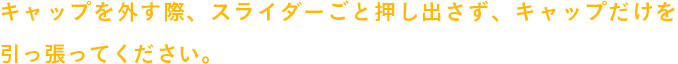 キャップを外す際、スライダーごと押し出さず、キャップだけを引っ張ってください。